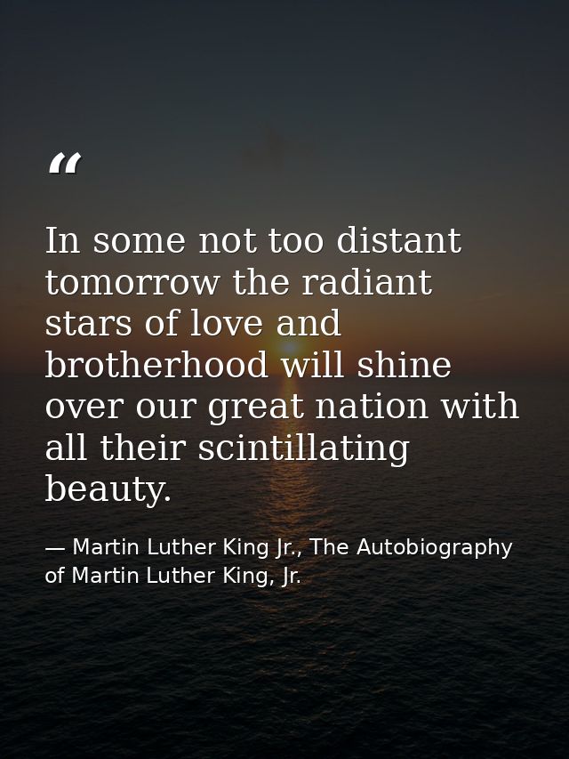 In some not too distant tomorrow the radiant stars of love and brotherhood will shine over our great nation with all the — Martin Luther King Jr., The Autobiography of Martin Luther King, Jr.