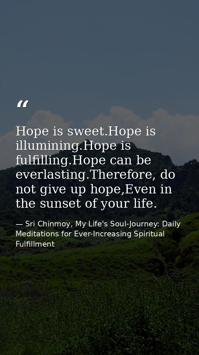 Hope is sweet.Hope is illumining.Hope is fulfilling.Hope can be everlasting.Therefore, do not give up hope,Even in the s — Sri Chinmoy, My Life's Soul-Journey: Daily Meditations for Ever-Increasing Spiritual Fulfillment