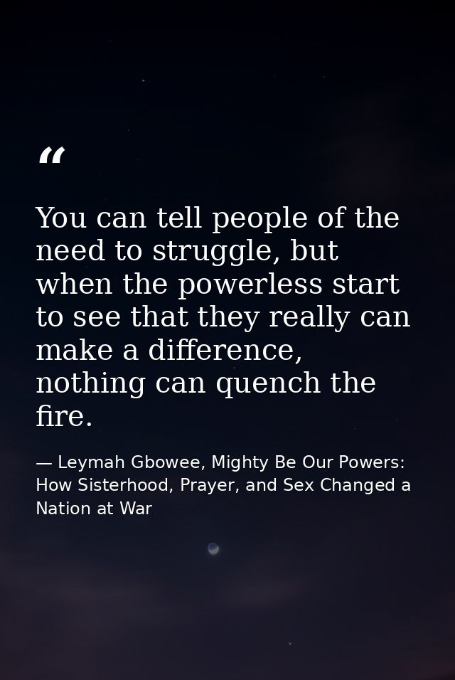 You can tell people of the need to struggle, but when the powerless start to see that they really can make a difference, — Leymah Gbowee, Mighty Be Our Powers: How Sisterhood, Prayer, and Sex Changed a Nation at War