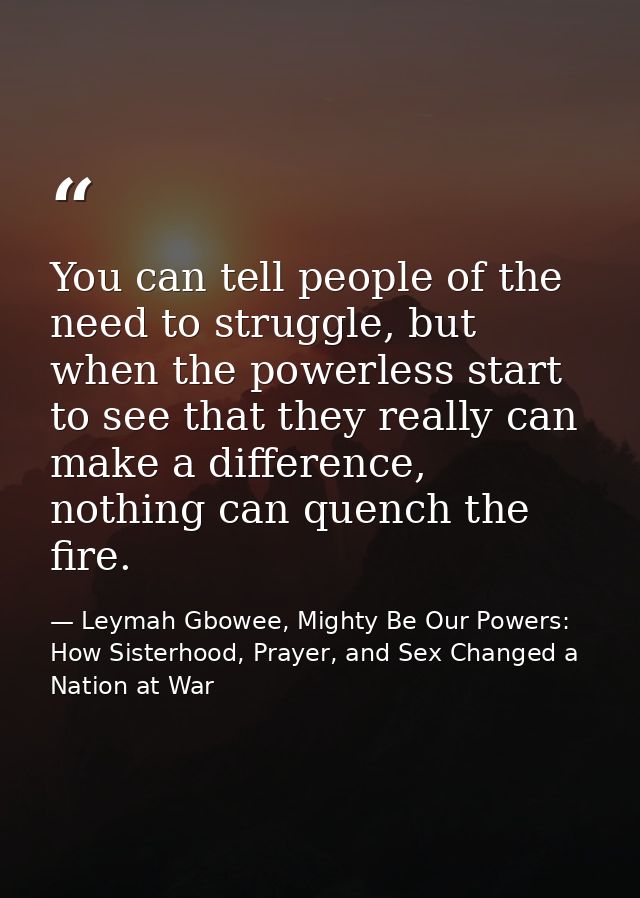 You can tell people of the need to struggle, but when the powerless start to see that they really can make a difference, — Leymah Gbowee, Mighty Be Our Powers: How Sisterhood, Prayer, and Sex Changed a Nation at War