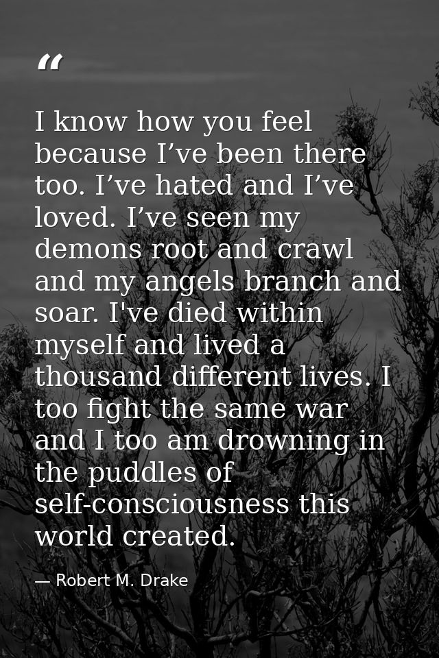 I know how you feel because I’ve been there too. I’ve hated and I’ve loved. I’ve seen my demons root and crawl and my an — Robert M. Drake