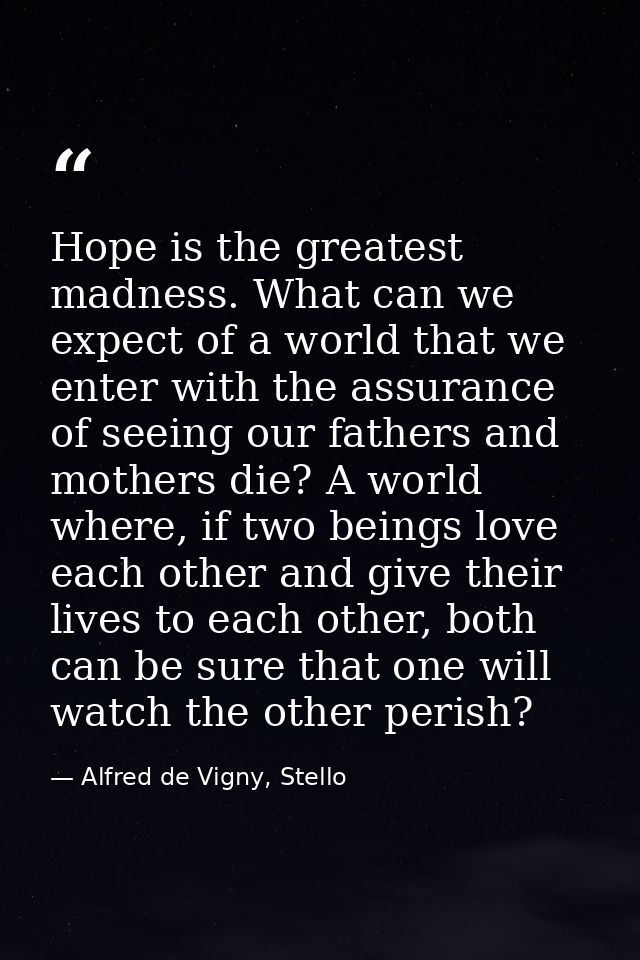 Hope is the greatest madness. What can we expect of a world that we enter with the assurance of seeing our fathers and m — Alfred de Vigny, Stello