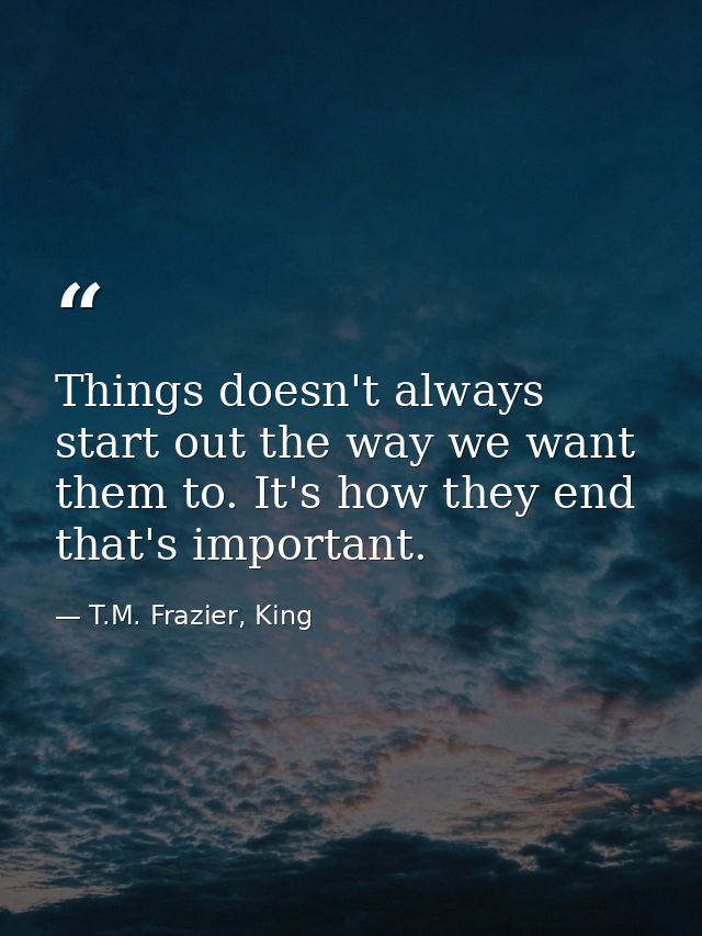 Things doesn't always start out the way we want them to. It's how they end that's important. — T.M. Frazier, King