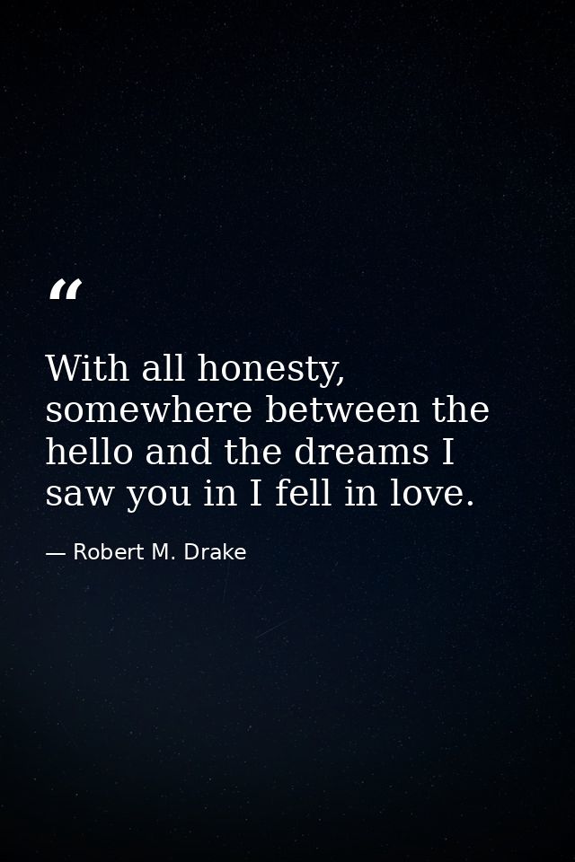 With all honesty, somewhere between the hello and the dreams I saw you in I fell in love. — Robert M. Drake