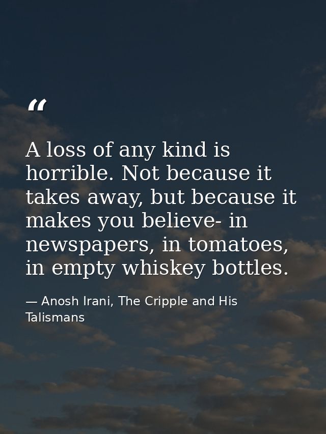 A loss of any kind is horrible. Not because it takes away, but because it makes you believe- in newspapers, in tomatoes, — Anosh Irani, The Cripple and His Talismans