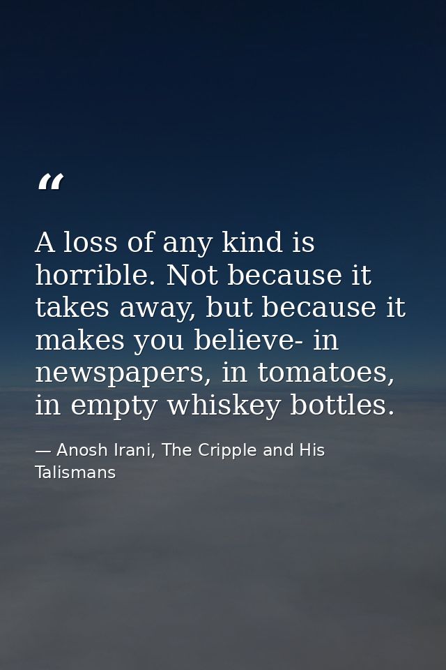 A loss of any kind is horrible. Not because it takes away, but because it makes you believe- in newspapers, in tomatoes, — Anosh Irani, The Cripple and His Talismans
