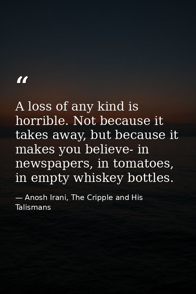 A loss of any kind is horrible. Not because it takes away, but because it makes you believe- in newspapers, in tomatoes, — Anosh Irani, The Cripple and His Talismans
