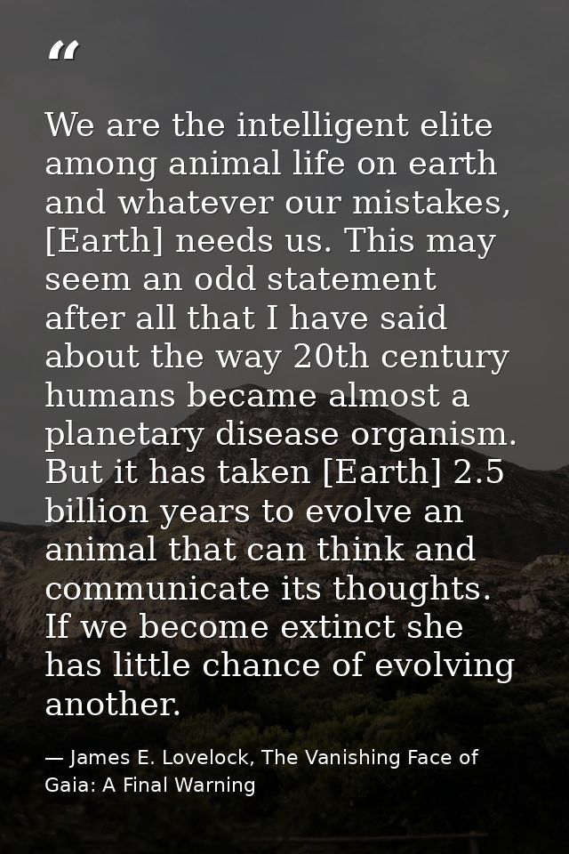 We are the intelligent elite among animal life on earth and whatever our mistakes, [Earth] needs us. This may seem an od — James E. Lovelock, The Vanishing Face of Gaia: A Final Warning