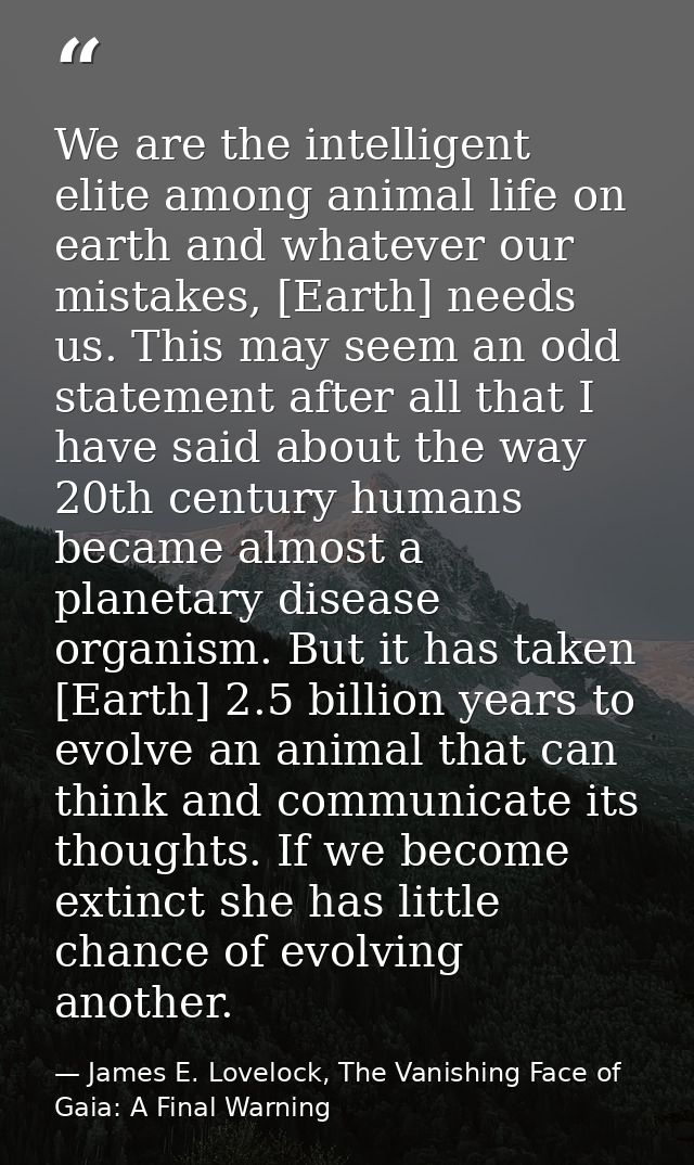 We are the intelligent elite among animal life on earth and whatever our mistakes, [Earth] needs us. This may seem an od — James E. Lovelock, The Vanishing Face of Gaia: A Final Warning