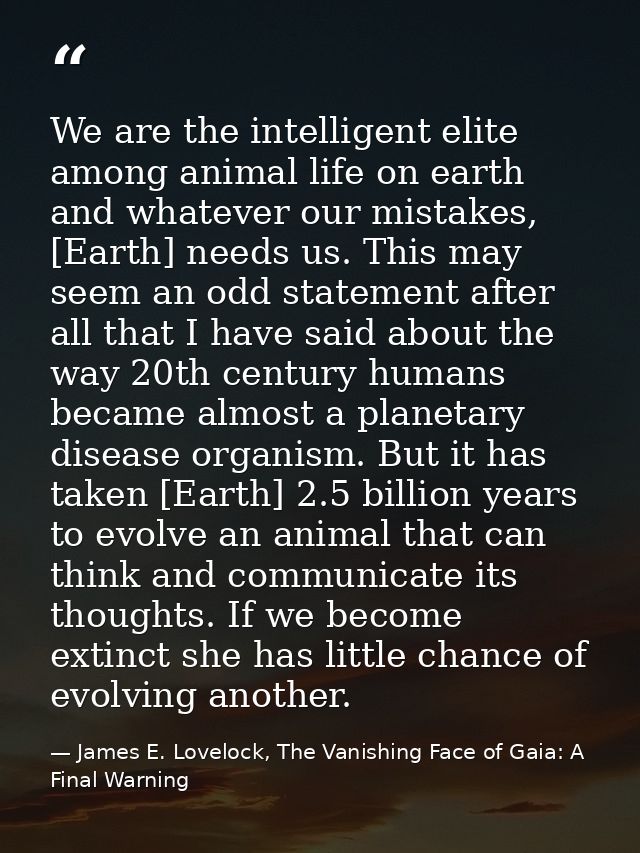 We are the intelligent elite among animal life on earth and whatever our mistakes, [Earth] needs us. This may seem an od — James E. Lovelock, The Vanishing Face of Gaia: A Final Warning