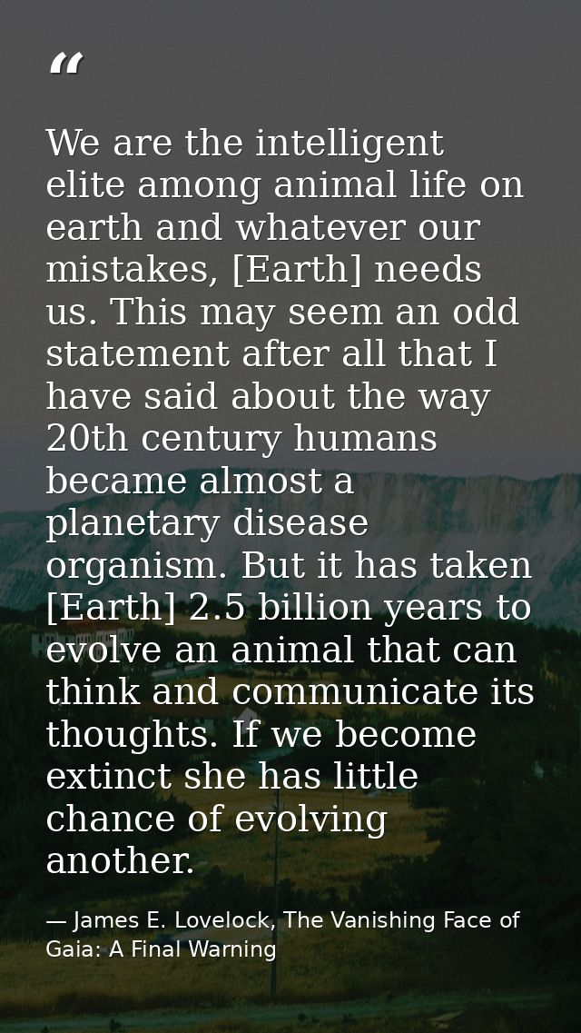 We are the intelligent elite among animal life on earth and whatever our mistakes, [Earth] needs us. This may seem an od — James E. Lovelock, The Vanishing Face of Gaia: A Final Warning