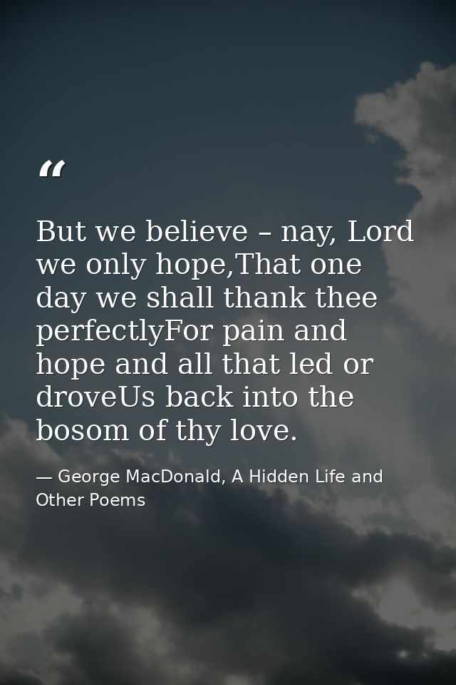 But we believe – nay, Lord we only hope,That one day we shall thank thee perfectlyFor pain and hope and all that led or  — George MacDonald, A Hidden Life and Other Poems