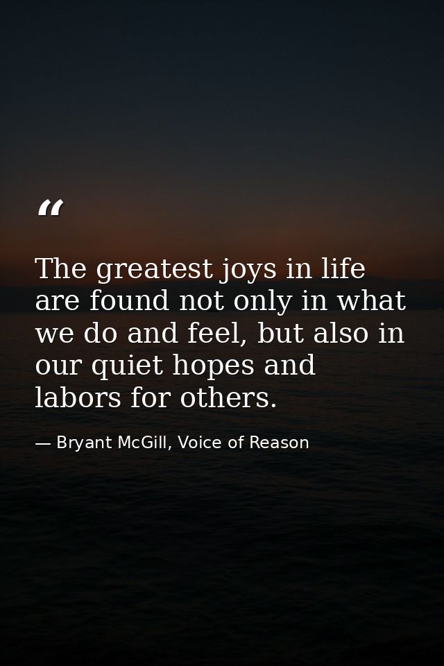 The greatest joys in life are found not only in what we do and feel, but also in our quiet hopes and labors for others. — Bryant McGill, Voice of Reason