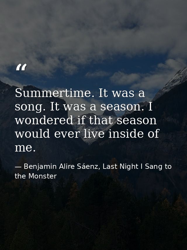 Summertime. It was a song. It was a season. I wondered if that season would ever live inside of me. — Benjamin Alire Sáenz, Last Night I Sang to the Monster