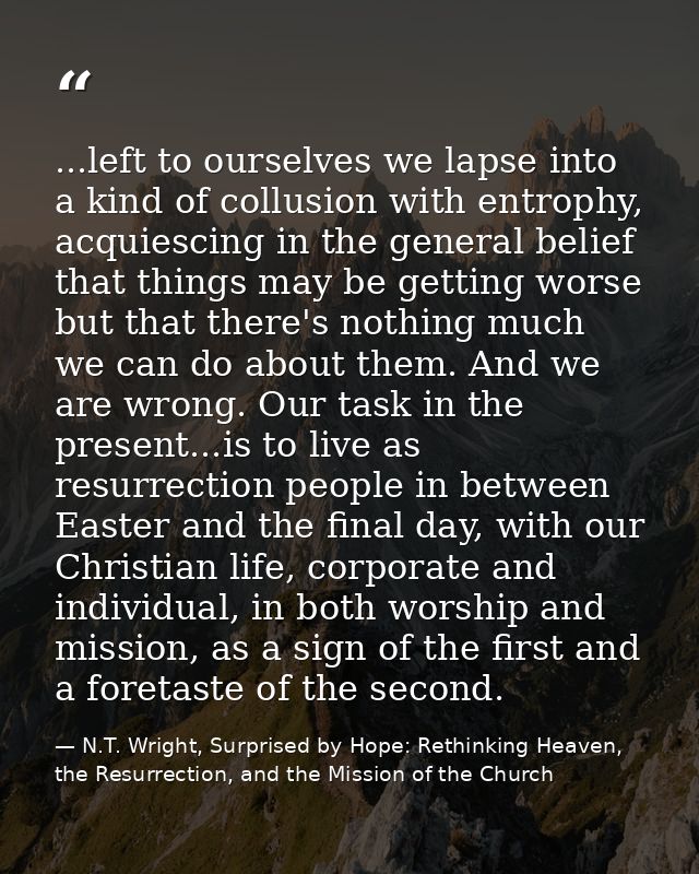 ...left to ourselves we lapse into a kind of collusion with entrophy, acquiescing in the general belief that things may  — N.T. Wright, Surprised by Hope: Rethinking Heaven, the Resurrection, and the Mission of the Church
