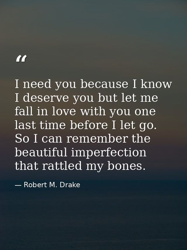 I need you because I know I deserve you but let me fall in love with you one last time before I let go. So I can remembe — Robert M. Drake