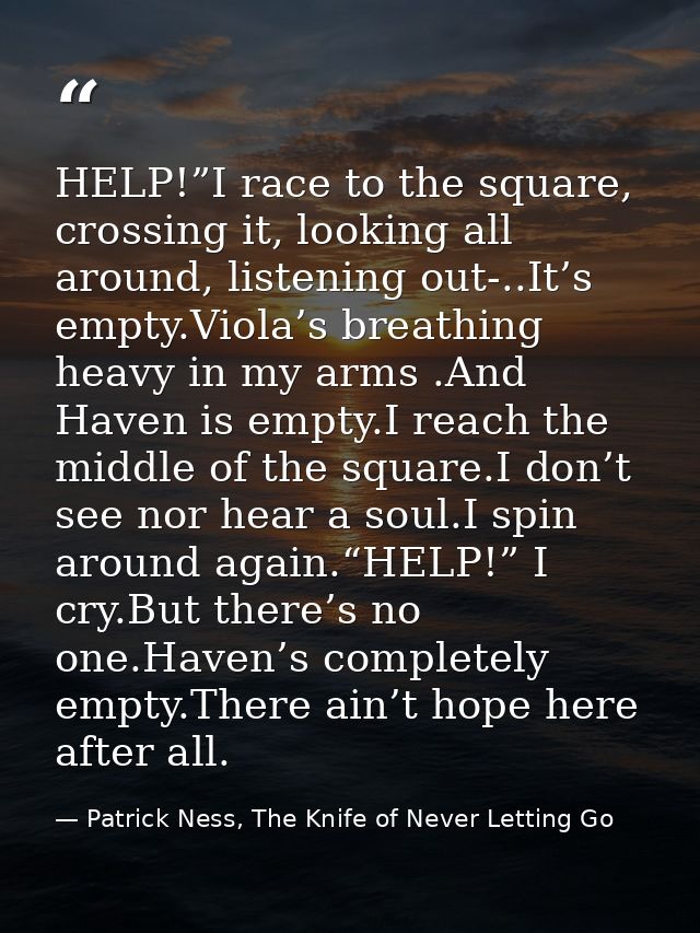 HELP!”I race to the square, crossing it, looking all around, listening out-..It’s empty.Viola’s breathing heavy in my ar — Patrick Ness, The Knife of Never Letting Go