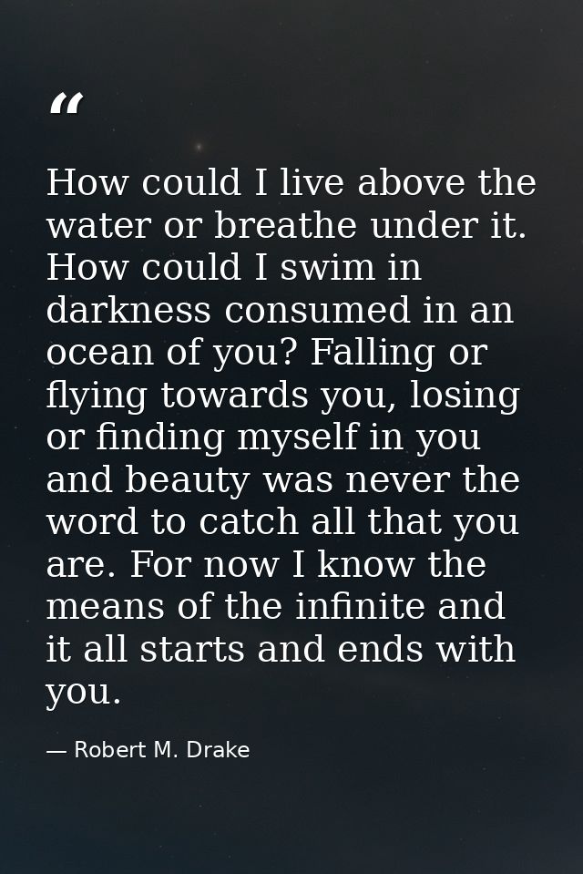 How could I live above the water or breathe under it. How could I swim in darkness consumed in an ocean of you? Falling  — Robert M. Drake