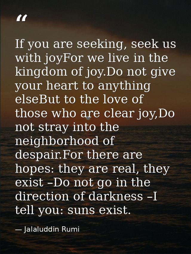 If you are seeking, seek us with joyFor we live in the kingdom of joy.Do not give your heart to anything elseBut to the  — Jalaluddin Rumi