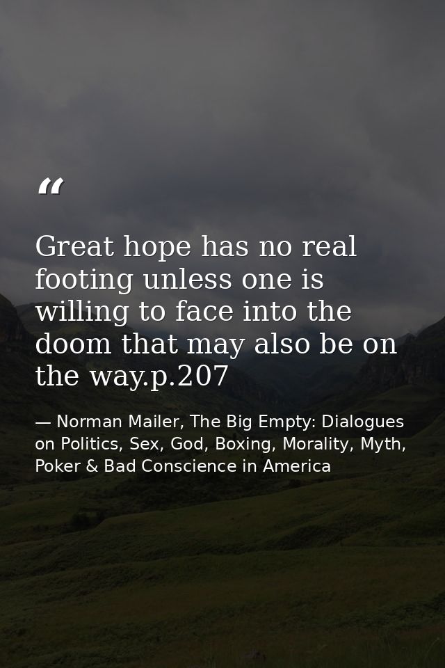 Great hope has no real footing unless one is willing to face into the doom that may also be on the way.p.207 — Norman Mailer, The Big Empty: Dialogues on Politics, Sex, God, Boxing, Morality, Myth, Poker & Bad Conscience in America