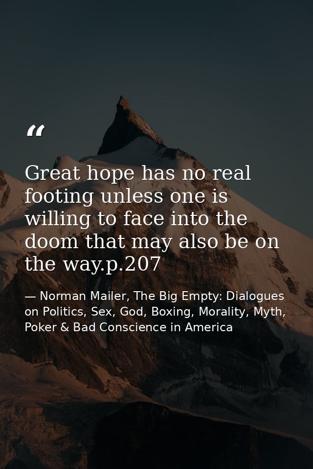 Great hope has no real footing unless one is willing to face into the doom that may also be on the way.p.207 — Norman Mailer, The Big Empty: Dialogues on Politics, Sex, God, Boxing, Morality, Myth, Poker & Bad Conscience in America