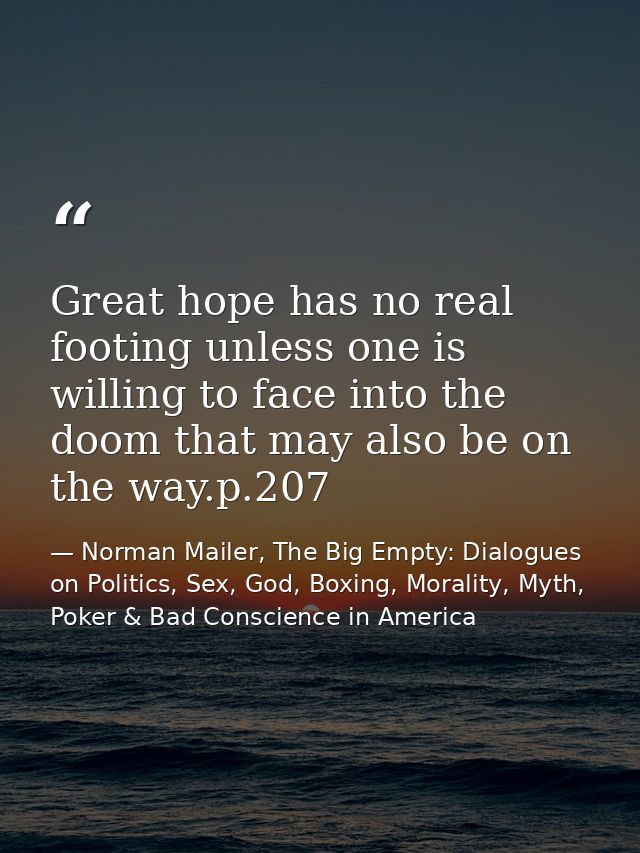 Great hope has no real footing unless one is willing to face into the doom that may also be on the way.p.207 — Norman Mailer, The Big Empty: Dialogues on Politics, Sex, God, Boxing, Morality, Myth, Poker & Bad Conscience in America