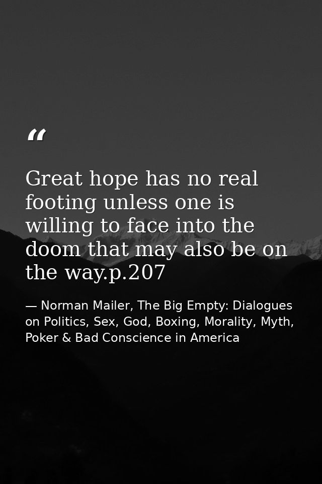Great hope has no real footing unless one is willing to face into the doom that may also be on the way.p.207 — Norman Mailer, The Big Empty: Dialogues on Politics, Sex, God, Boxing, Morality, Myth, Poker & Bad Conscience in America