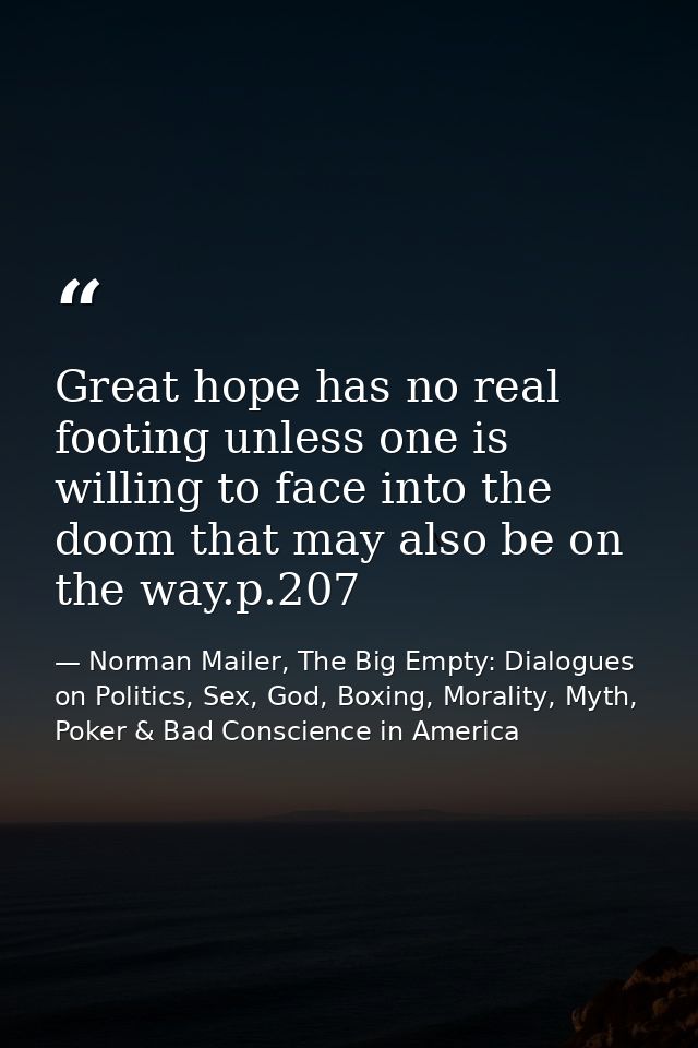 Great hope has no real footing unless one is willing to face into the doom that may also be on the way.p.207 — Norman Mailer, The Big Empty: Dialogues on Politics, Sex, God, Boxing, Morality, Myth, Poker & Bad Conscience in America