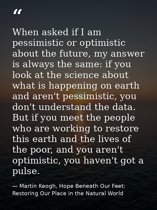 When asked if I am pessimistic or optimistic about the future, my answer is always the same: if you look at the science  — Martin Keogh, Hope Beneath Our Feet: Restoring Our Place in the Natural World