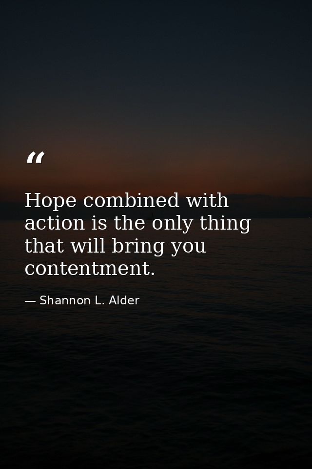 Hope combined with action is the only thing that will bring you contentment. — Shannon L. Alder