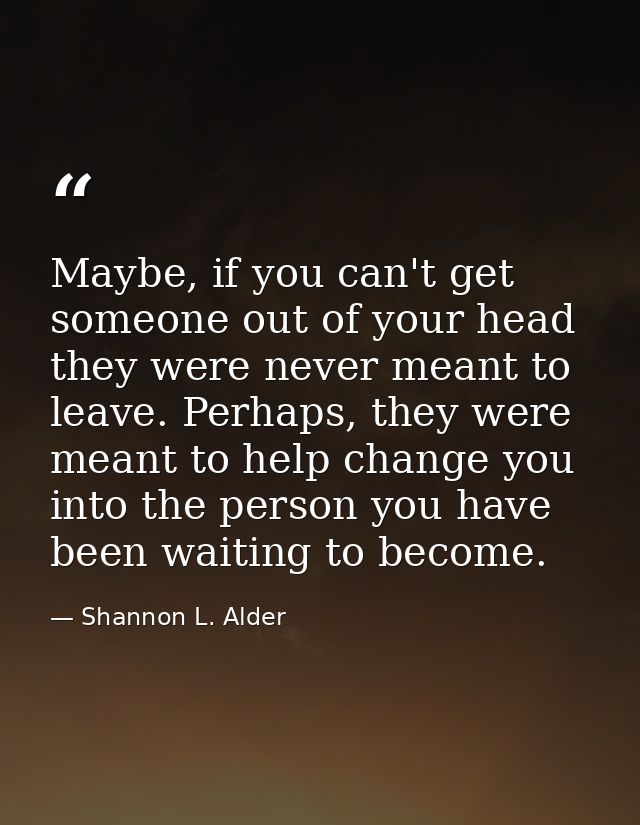 Maybe, if you can't get someone out of your head they were never meant to leave. Perhaps, they were meant to help change — Shannon L. Alder