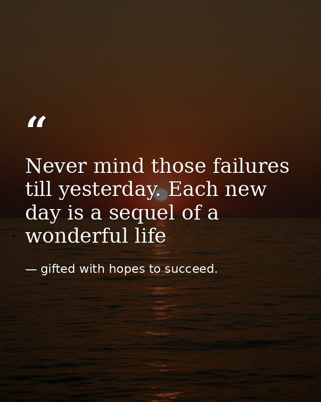 Never mind those failures till yesterday. Each new day is a sequel of a wonderful life — gifted with hopes to succeed.