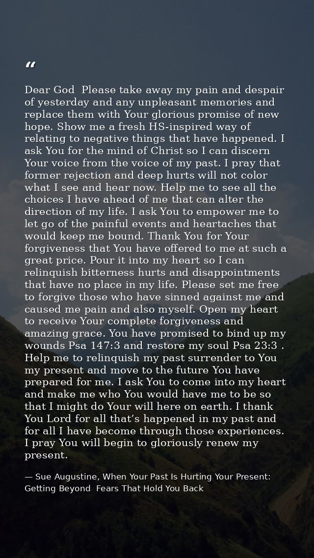 Dear God  Please take away my pain and despair of yesterday and any unpleasant memories and replace them with Your glori — Sue Augustine, When Your Past Is Hurting Your Present: Getting Beyond  Fears That Hold You Back
