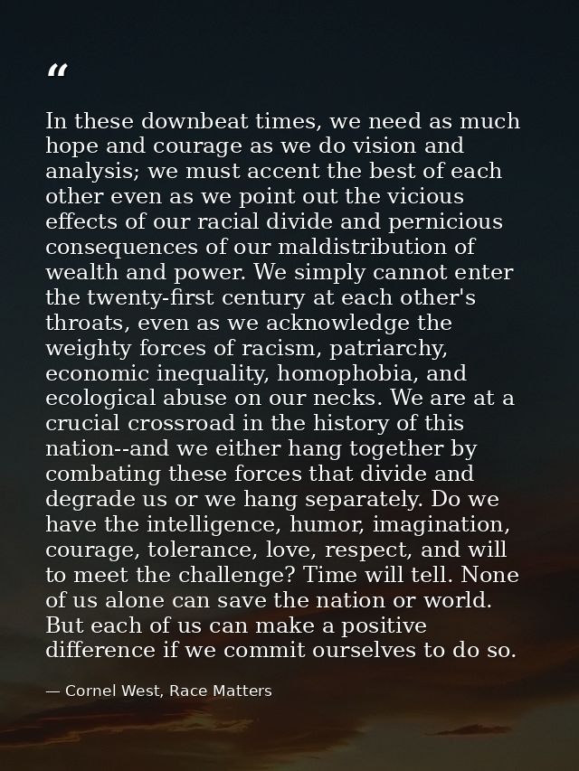 In these downbeat times, we need as much hope and courage as we do vision and analysis; we must accent the best of each  — Cornel West, Race Matters