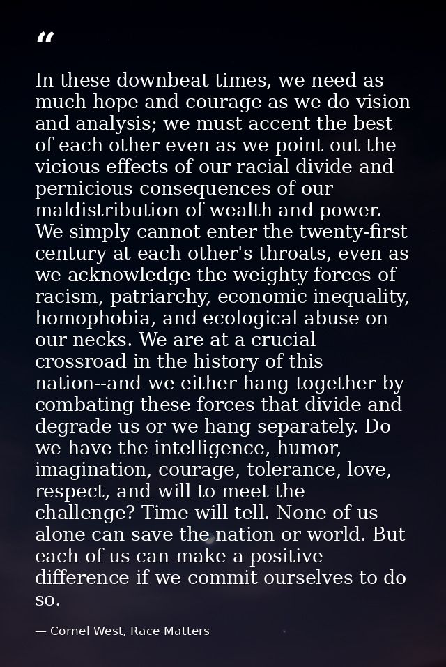 In these downbeat times, we need as much hope and courage as we do vision and analysis; we must accent the best of each  — Cornel West, Race Matters
