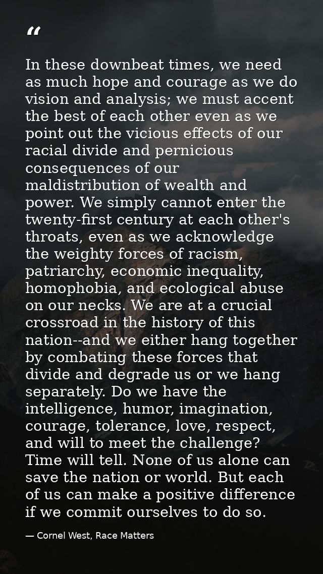 In these downbeat times, we need as much hope and courage as we do vision and analysis; we must accent the best of each  — Cornel West, Race Matters