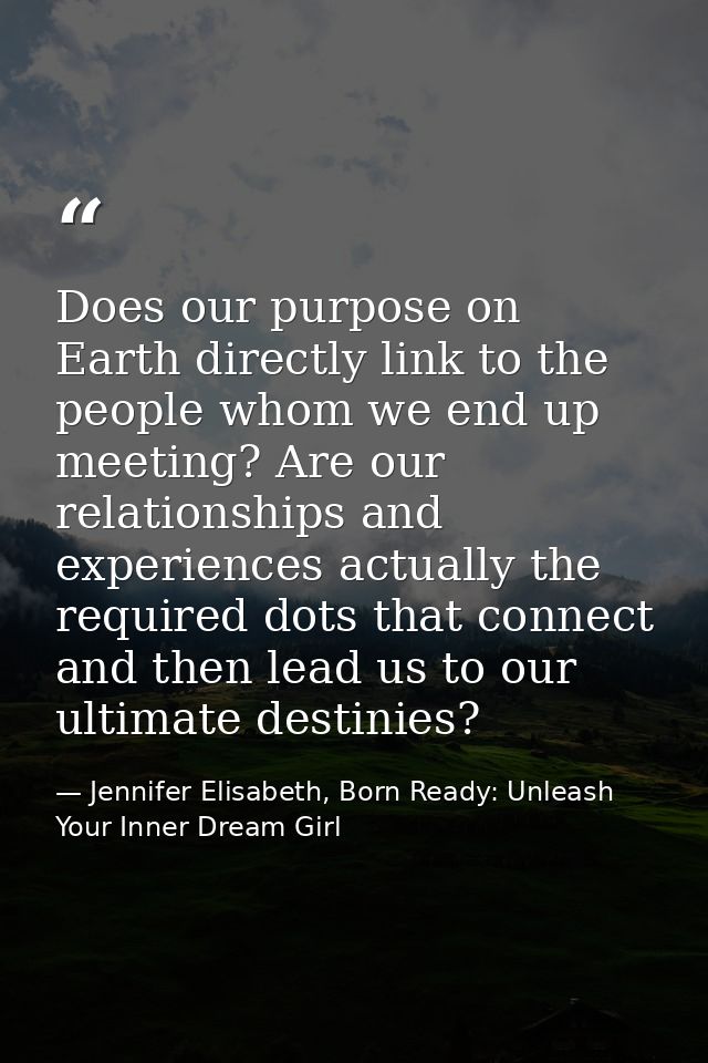 Does our purpose on Earth directly link to the people whom we end up meeting? Are our relationships and experiences actu — Jennifer Elisabeth, Born Ready: Unleash Your Inner Dream Girl