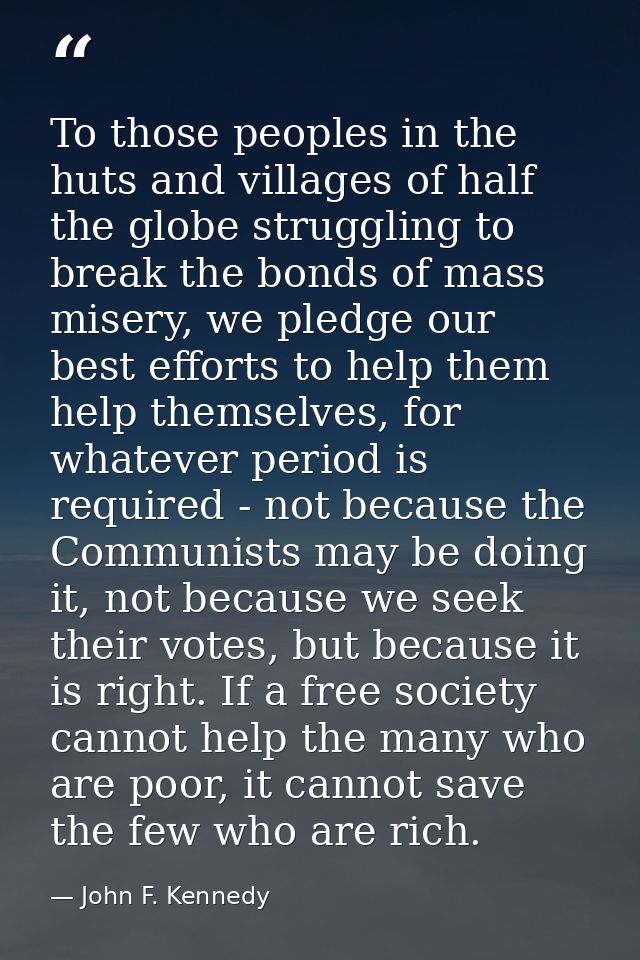 To those peoples in the huts and villages of half the globe struggling to break the bonds of mass misery, we pledge our  — John F. Kennedy