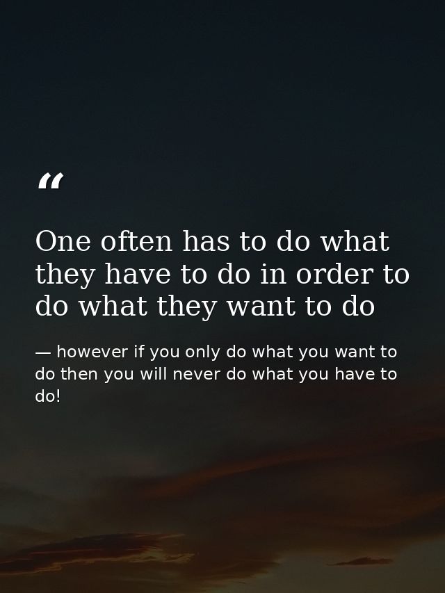 One often has to do what they have to do in order to do what they want to do — however if you only do what you want to do then you will never do what you have to do!
