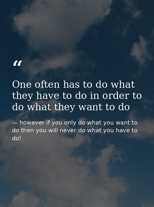 One often has to do what they have to do in order to do what they want to do — however if you only do what you want to do then you will never do what you have to do!