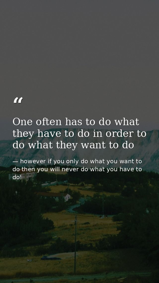 One often has to do what they have to do in order to do what they want to do — however if you only do what you want to do then you will never do what you have to do!