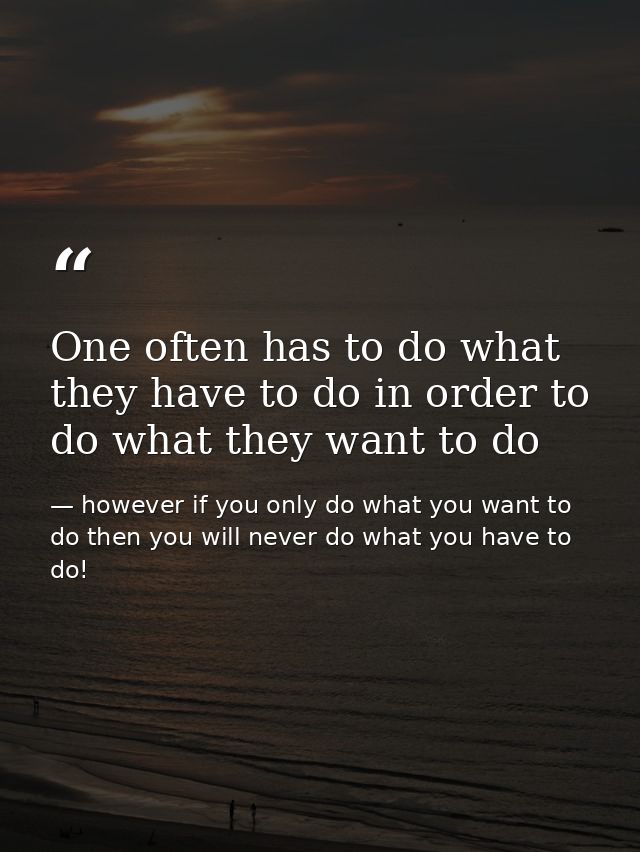One often has to do what they have to do in order to do what they want to do — however if you only do what you want to do then you will never do what you have to do!