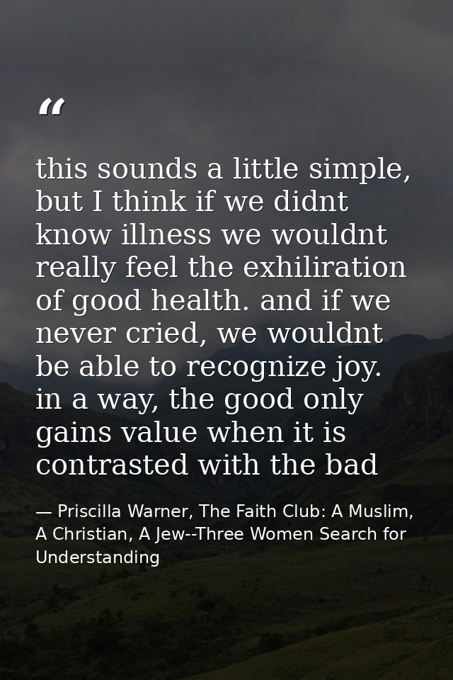 this sounds a little simple, but I think if we didnt know illness we wouldnt really feel the exhiliration of good health — Priscilla Warner, The Faith Club: A Muslim, A Christian, A Jew--Three Women Search for Understanding