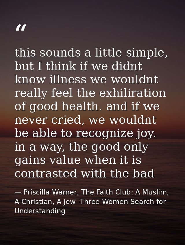 this sounds a little simple, but I think if we didnt know illness we wouldnt really feel the exhiliration of good health — Priscilla Warner, The Faith Club: A Muslim, A Christian, A Jew--Three Women Search for Understanding