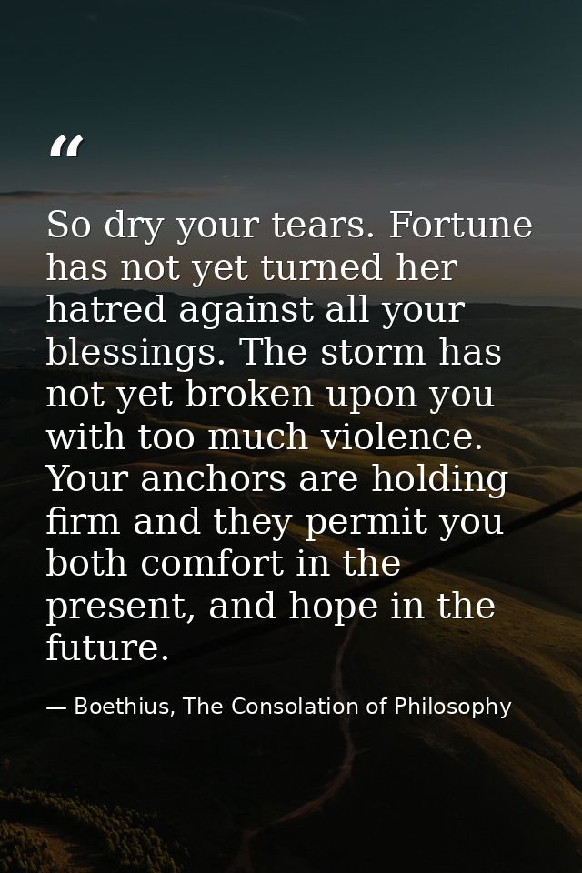 So dry your tears. Fortune has not yet turned her hatred against all your blessings. The storm has not yet broken upon y — Boethius, The Consolation of Philosophy