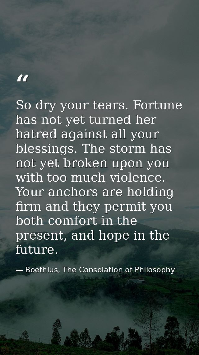 So dry your tears. Fortune has not yet turned her hatred against all your blessings. The storm has not yet broken upon y — Boethius, The Consolation of Philosophy