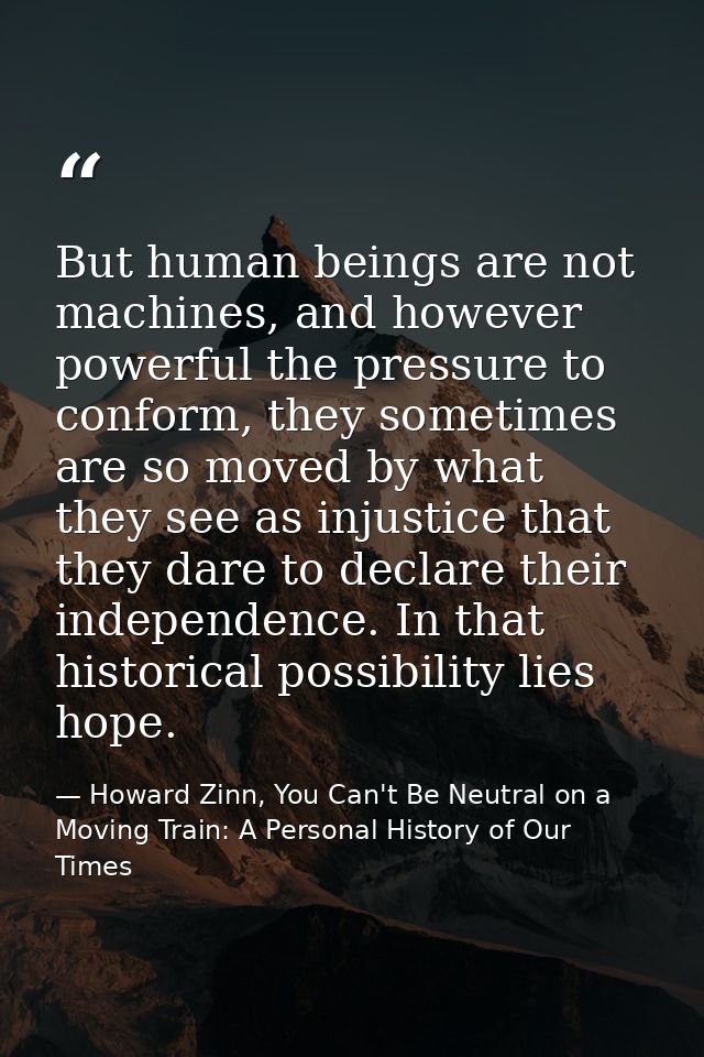But human beings are not machines, and however powerful the pressure to conform, they sometimes are so moved by what the — Howard Zinn, You Can't Be Neutral on a Moving Train: A Personal History of Our Times