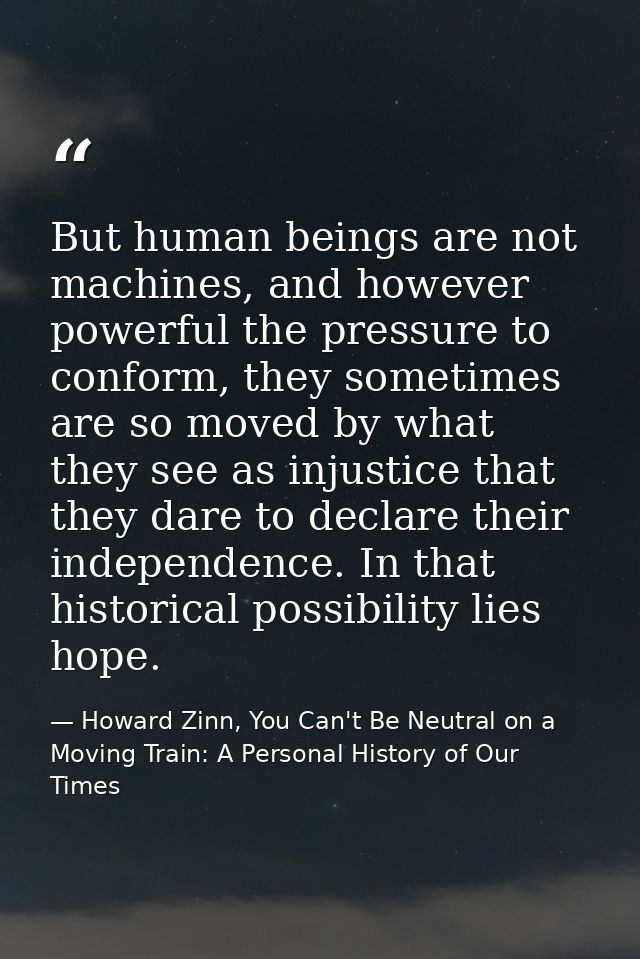 But human beings are not machines, and however powerful the pressure to conform, they sometimes are so moved by what the — Howard Zinn, You Can't Be Neutral on a Moving Train: A Personal History of Our Times