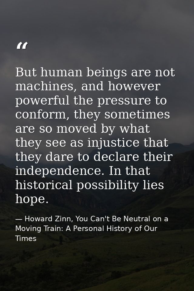 But human beings are not machines, and however powerful the pressure to conform, they sometimes are so moved by what the — Howard Zinn, You Can't Be Neutral on a Moving Train: A Personal History of Our Times
