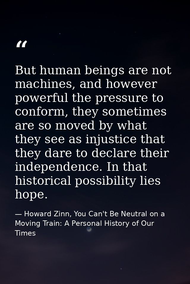 But human beings are not machines, and however powerful the pressure to conform, they sometimes are so moved by what the — Howard Zinn, You Can't Be Neutral on a Moving Train: A Personal History of Our Times